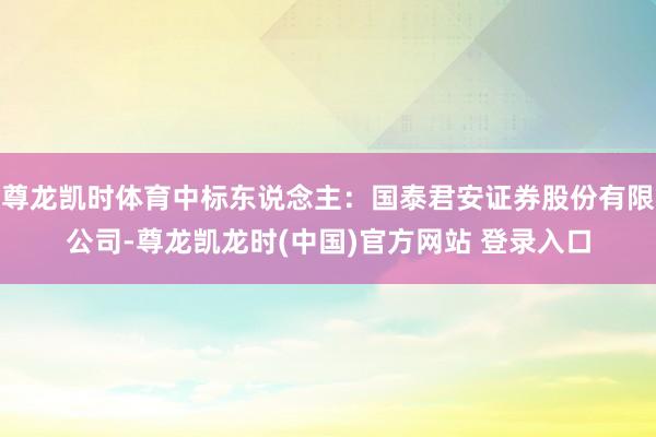 尊龙凯时体育中标东说念主:国泰君安证券股份有限公司-尊龙凯龙时(中国)官方网站 登录入口