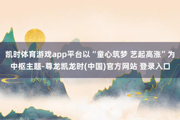 凯时体育游戏app平台以“童心筑梦 艺起高涨”为中枢主题-尊龙凯龙时(中国)官方网站 登录入口