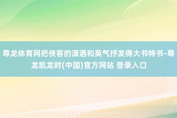 尊龙体育网把侠客的潇洒和英气抒发得大书特书-尊龙凯龙时(中国)官方网站 登录入口