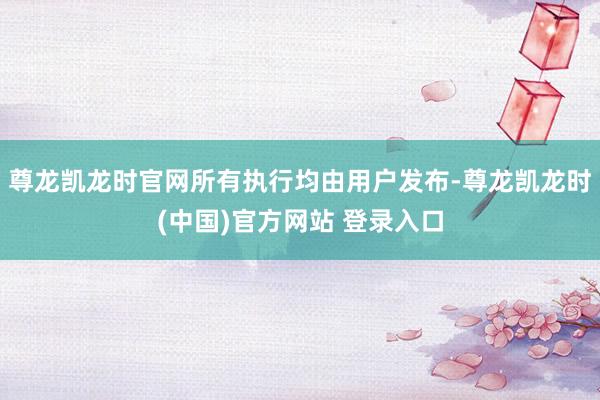 尊龙凯龙时官网所有执行均由用户发布-尊龙凯龙时(中国)官方网站 登录入口