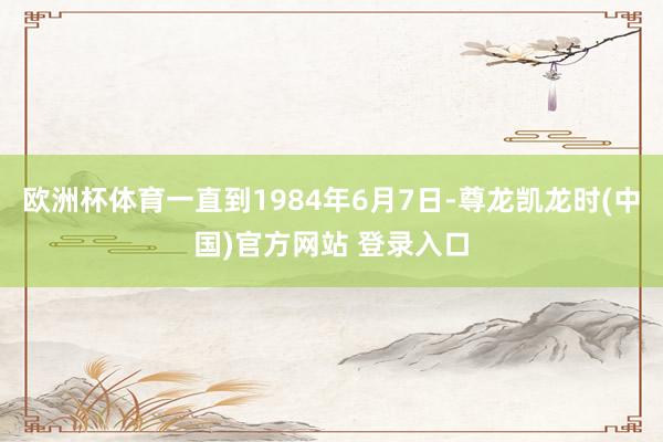 欧洲杯体育一直到1984年6月7日-尊龙凯龙时(中国)官方网站 登录入口