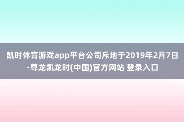 凯时体育游戏app平台公司斥地于2019年2月7日-尊龙凯龙时(中国)官方网站 登录入口