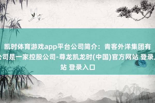 凯时体育游戏app平台公司简介:青客外洋集团有限公司是一家控股公司-尊龙凯龙时(中国)官方网站 登录入口