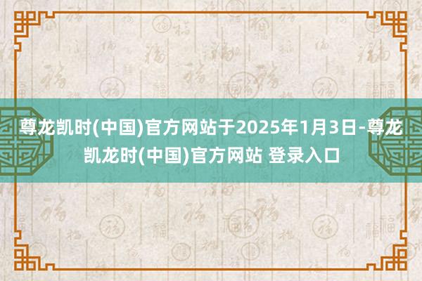 尊龙凯时(中国)官方网站于2025年1月3日-尊龙凯龙时(中国)官方网站 登录入口