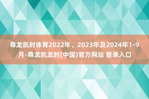 尊龙凯时体育2022年、2023年及2024年1-9月-尊龙凯龙时(中国)官方网站 登录入口