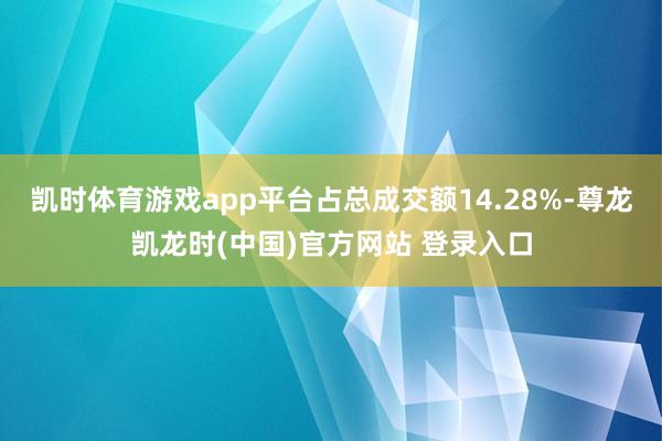 凯时体育游戏app平台占总成交额14.28%-尊龙凯龙时(中国)官方网站 登录入口