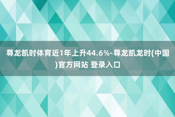 尊龙凯时体育近1年上升44.6%-尊龙凯龙时(中国)官方网站 登录入口