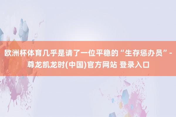 欧洲杯体育几乎是请了一位平稳的“生存惩办员”-尊龙凯龙时(中国)官方网站 登录入口