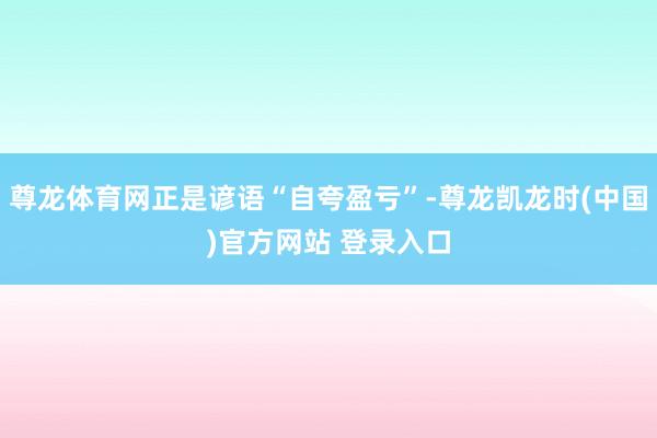 尊龙体育网正是谚语“自夸盈亏”-尊龙凯龙时(中国)官方网站 登录入口