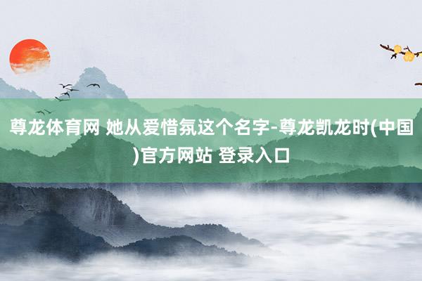 尊龙体育网 她从爱惜氛这个名字-尊龙凯龙时(中国)官方网站 登录入口