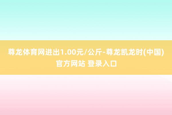 尊龙体育网进出1.00元/公斤-尊龙凯龙时(中国)官方网站 登录入口
