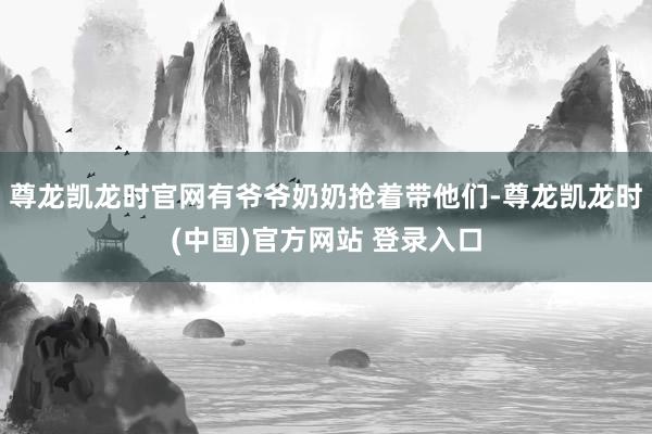 尊龙凯龙时官网有爷爷奶奶抢着带他们-尊龙凯龙时(中国)官方网站 登录入口
