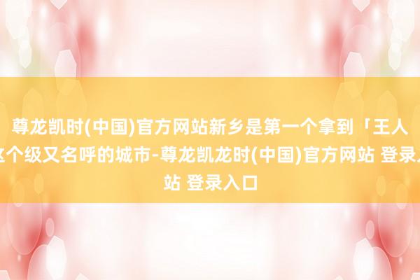 尊龙凯时(中国)官方网站新乡是第一个拿到「王人」这个级又名呼的城市-尊龙凯龙时(中国)官方网站 登录入口