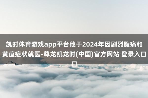 凯时体育游戏app平台他于2024年因剧烈腹痛和黄疸症状就医-尊龙凯龙时(中国)官方网站 登录入口