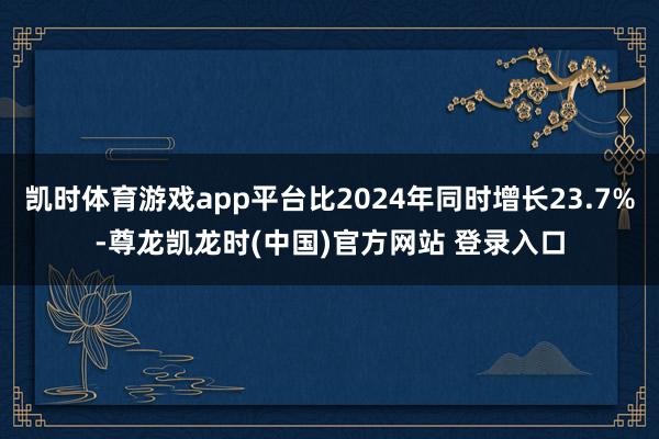 凯时体育游戏app平台比2024年同时增长23.7%-尊龙凯龙时(中国)官方网站 登录入口