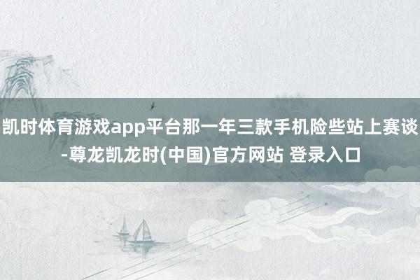 凯时体育游戏app平台那一年三款手机险些站上赛谈-尊龙凯龙时(中国)官方网站 登录入口