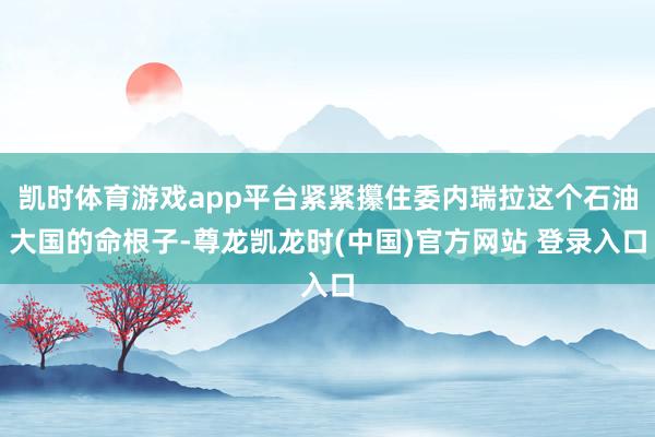 凯时体育游戏app平台紧紧攥住委内瑞拉这个石油大国的命根子-尊龙凯龙时(中国)官方网站 登录入口