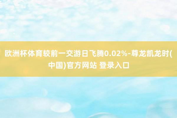 欧洲杯体育较前一交游日飞腾0.02%-尊龙凯龙时(中国)官方网站 登录入口