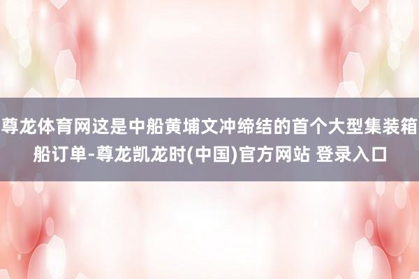 尊龙体育网这是中船黄埔文冲缔结的首个大型集装箱船订单-尊龙凯龙时(中国)官方网站 登录入口