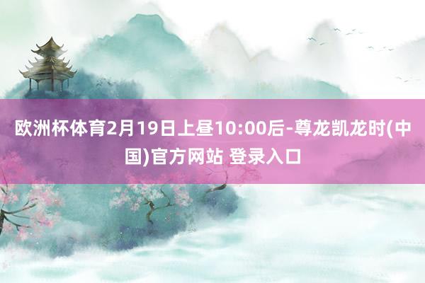 欧洲杯体育2月19日上昼10:00后-尊龙凯龙时(中国)官方网站 登录入口