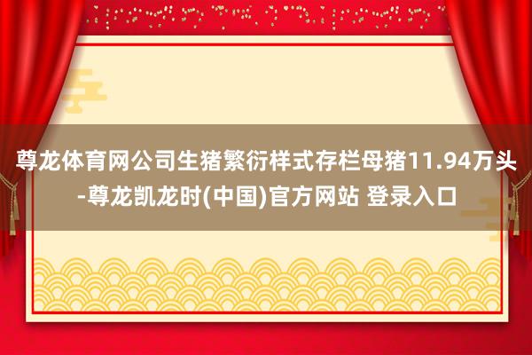 尊龙体育网公司生猪繁衍样式存栏母猪11.94万头-尊龙凯龙时(中国)官方网站 登录入口