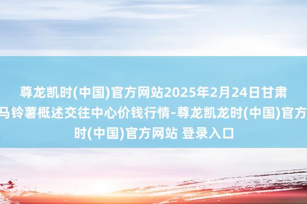 尊龙凯时(中国)官方网站2025年2月24日甘肃省定西市从容马铃薯概述交往中心价钱行情-尊龙凯龙时(中国)官方网站 登录入口