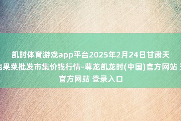 凯时体育游戏app平台2025年2月24日甘肃天水市瀛池果菜批发市集价钱行情-尊龙凯龙时(中国)官方网站 登录入口