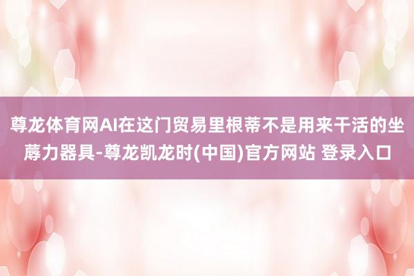 尊龙体育网AI在这门贸易里根蒂不是用来干活的坐蓐力器具-尊龙凯龙时(中国)官方网站 登录入口