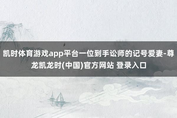凯时体育游戏app平台一位到手讼师的记号爱妻-尊龙凯龙时(中国)官方网站 登录入口