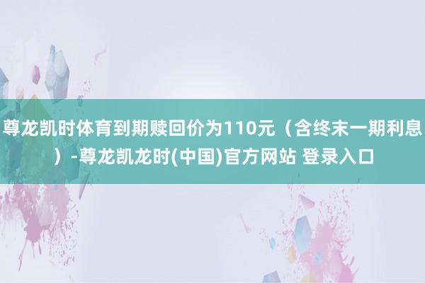 尊龙凯时体育到期赎回价为110元（含终末一期利息）-尊龙凯龙时(中国)官方网站 登录入口
