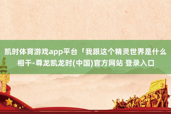 凯时体育游戏app平台「我跟这个精灵世界是什么相干-尊龙凯龙时(中国)官方网站 登录入口