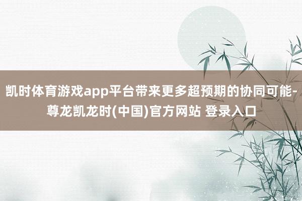 凯时体育游戏app平台带来更多超预期的协同可能-尊龙凯龙时(中国)官方网站 登录入口