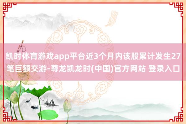 凯时体育游戏app平台近3个月内该股累计发生27笔巨额交游-尊龙凯龙时(中国)官方网站 登录入口