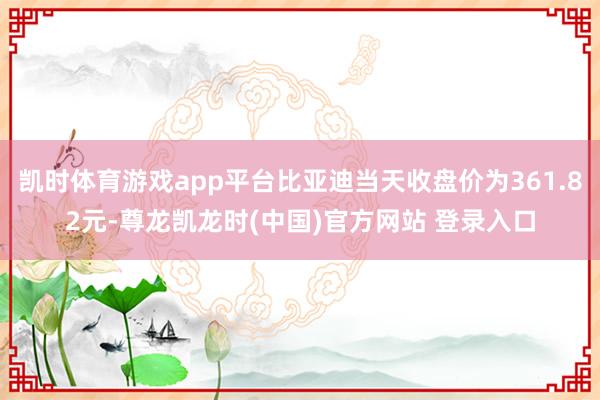 凯时体育游戏app平台比亚迪当天收盘价为361.82元-尊龙凯龙时(中国)官方网站 登录入口
