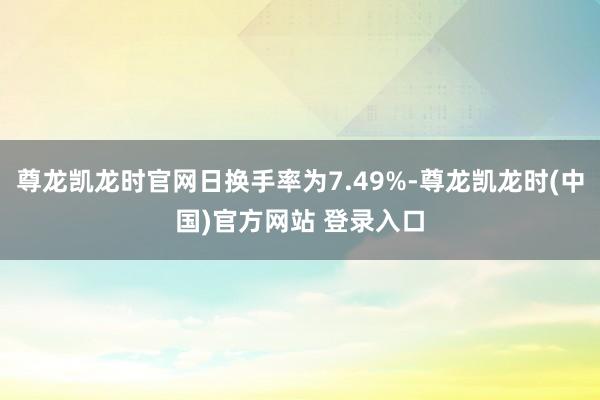 尊龙凯龙时官网日换手率为7.49%-尊龙凯龙时(中国)官方网站 登录入口