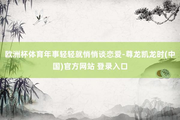 欧洲杯体育年事轻轻就悄悄谈恋爱-尊龙凯龙时(中国)官方网站 登录入口