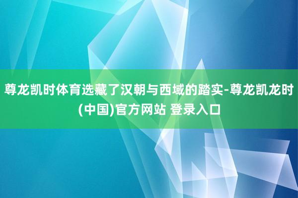 尊龙凯时体育选藏了汉朝与西域的踏实-尊龙凯龙时(中国)官方网站 登录入口