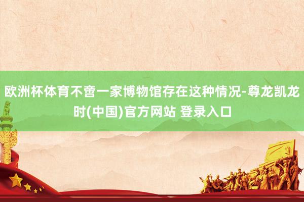 欧洲杯体育不啻一家博物馆存在这种情况-尊龙凯龙时(中国)官方网站 登录入口