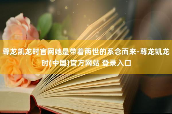 尊龙凯龙时官网她是带着两世的系念而来-尊龙凯龙时(中国)官方网站 登录入口