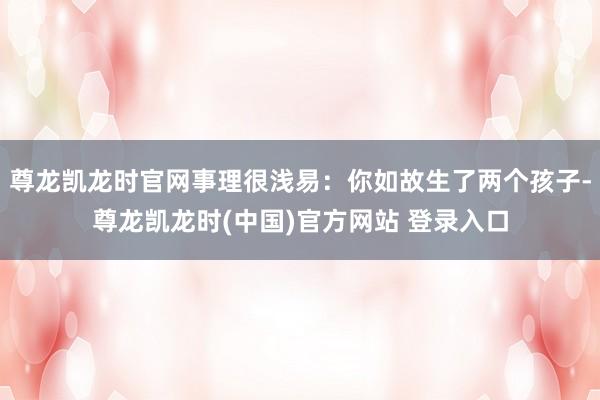 尊龙凯龙时官网事理很浅易：你如故生了两个孩子-尊龙凯龙时(中国)官方网站 登录入口