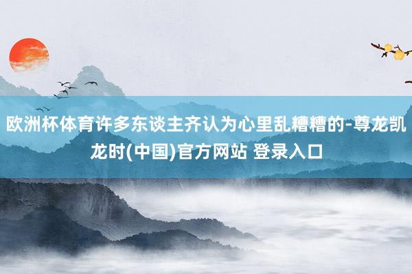 欧洲杯体育许多东谈主齐认为心里乱糟糟的-尊龙凯龙时(中国)官方网站 登录入口