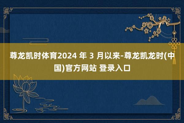 尊龙凯时体育2024 年 3 月以来-尊龙凯龙时(中国)官方网站 登录入口