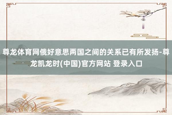 尊龙体育网俄好意思两国之间的关系已有所发扬-尊龙凯龙时(中国)官方网站 登录入口