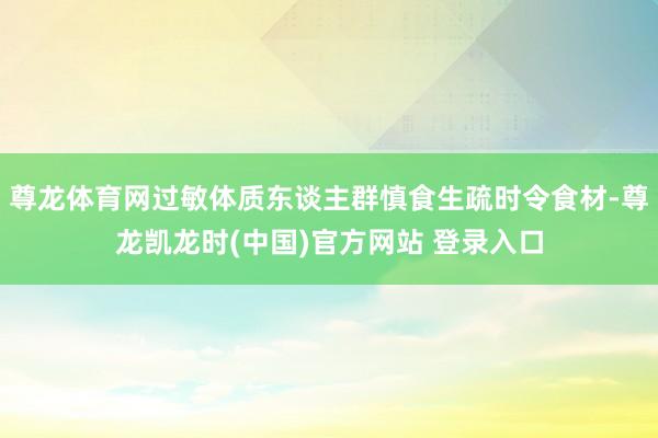 尊龙体育网过敏体质东谈主群慎食生疏时令食材-尊龙凯龙时(中国)官方网站 登录入口