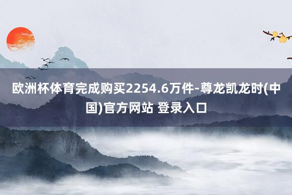 欧洲杯体育完成购买2254.6万件-尊龙凯龙时(中国)官方网站 登录入口