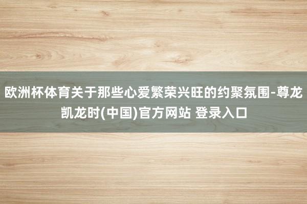 欧洲杯体育关于那些心爱繁荣兴旺的约聚氛围-尊龙凯龙时(中国)官方网站 登录入口