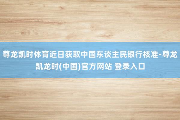尊龙凯时体育近日获取中国东谈主民银行核准-尊龙凯龙时(中国)官方网站 登录入口