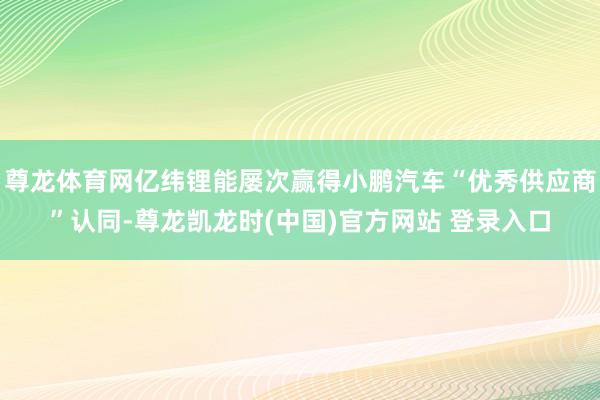 尊龙体育网亿纬锂能屡次赢得小鹏汽车“优秀供应商”认同-尊龙凯龙时(中国)官方网站 登录入口