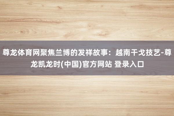 尊龙体育网聚焦兰博的发祥故事：越南干戈技艺-尊龙凯龙时(中国)官方网站 登录入口