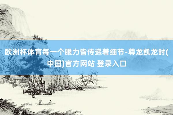 欧洲杯体育每一个眼力皆传递着细节-尊龙凯龙时(中国)官方网站 登录入口